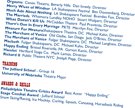 Orgasms  Canon Theatre, Beverly Hills  Dan Israely, Director
Merry Wives of Windsor  LA Shakespeare Festival  Ben Donnenberg, Director
Much Ado About Nothing  LA Shakespeare Festival  Brendan Fox, Director
The Marrieds  Whitmore Lundley NOHO  Stuart Wolpert, Director
What Doesn’t Kill Us  McCadden Theatre  Paul Provenza, Director
There’s One In Every Marriage  PRTE  Marrilyn Fox, Director
Measure For MeasureShakespeare Theatre, DC  Michael Kahn, Director
The Merchant of Venice  Old Globe, San Diego  Jack O’Brien, Director
The Merchant of Venice  Folger Shakespeare, DC  Michael Langham, Director
Macbeth  Folger Shakespeare, DC  Michael Kahn, Director
Happy Ending  Bristol Riverside, PA  Garson Kanin, Director
Hamlet  Hartford Stage Co.  Mark Lamos, Director 
Richard II  Public Theatre NYC  Joseph Papp, Director
 
TRAINING
The Julliard School - Group 16
University of Nebraska Theatre Major
 
AWARDS & SKILLS
Philadelphia Theatre Critics Award  Best Actor  “Happy Ending”
Stage Combat Award - Julliard School
Snow Skiing/Racing, Ice Hockey, Curling, Squash, Canoeing, Horseback Riding
 
